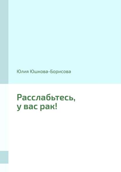 Юлия Юшкова-Борисова. Расслабьтесь, у вас рак!