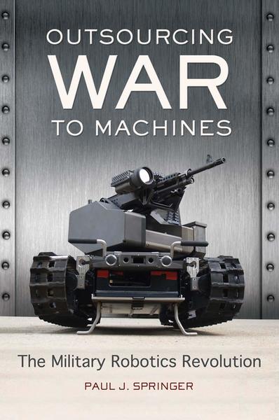 Paul J. Springer. Outsourcing War to Machines. The Military Robotics Revolution